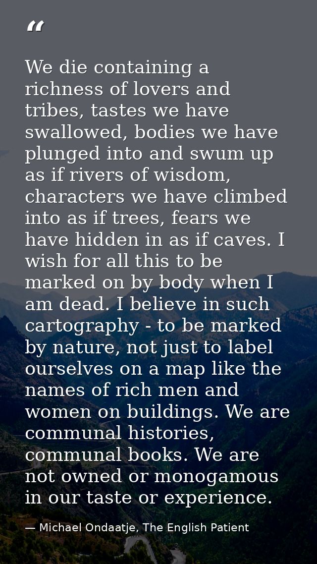 We die containing a richness of lovers and tribes, tastes we have swallowed, bodies we have plunged into and swum up as  — Michael Ondaatje, The English Patient