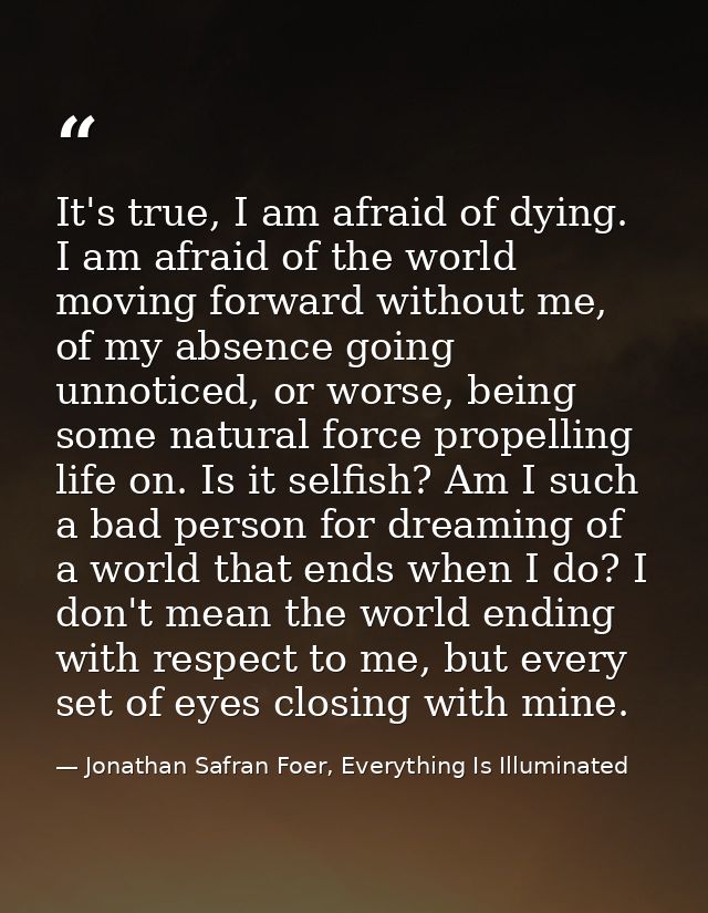 It's true, I am afraid of dying. I am afraid of the world moving forward without me, of my absence going unnoticed, or w — Jonathan Safran Foer, Everything Is Illuminated