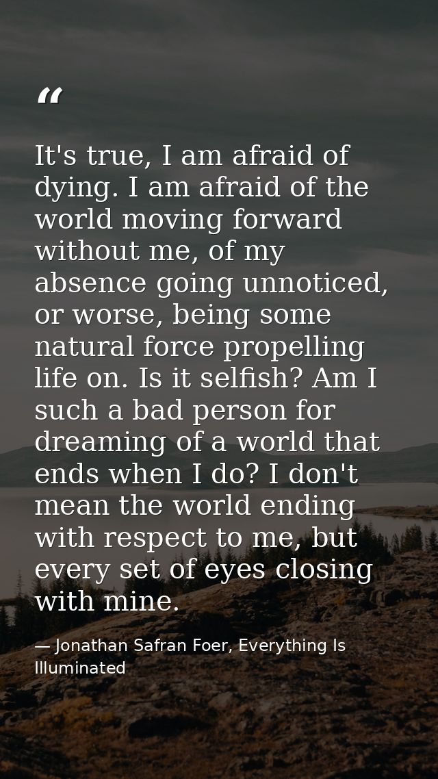 It's true, I am afraid of dying. I am afraid of the world moving forward without me, of my absence going unnoticed, or w — Jonathan Safran Foer, Everything Is Illuminated