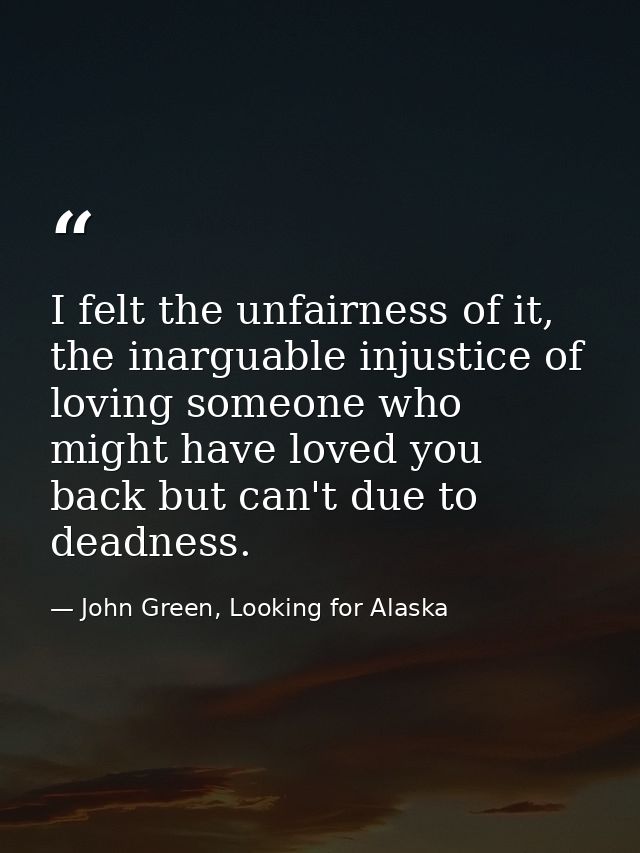 I felt the unfairness of it, the inarguable injustice of loving someone who might have loved you back but can't due to d — John Green, Looking for Alaska