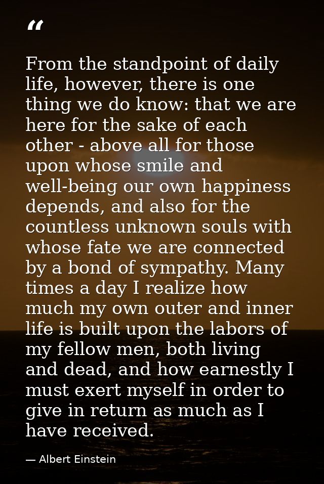 From the standpoint of daily life, however, there is one thing we do know: that we are here for the sake of each other - — Albert Einstein
