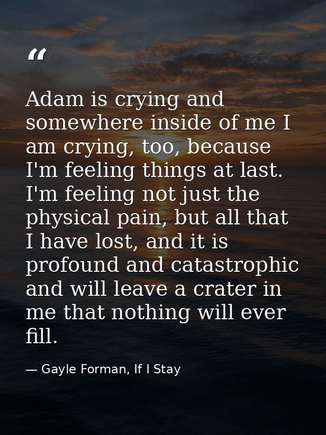 Adam is crying and somewhere inside of me I am crying, too, because I'm feeling things at last. I'm feeling not just the — Gayle Forman, If I Stay