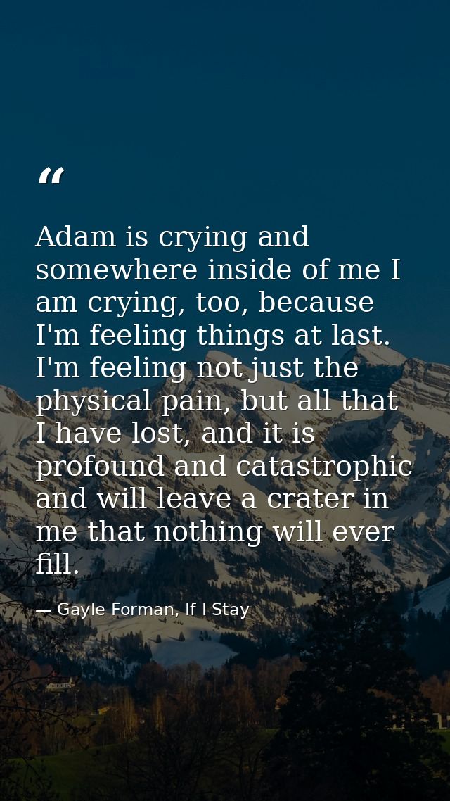 Adam is crying and somewhere inside of me I am crying, too, because I'm feeling things at last. I'm feeling not just the — Gayle Forman, If I Stay