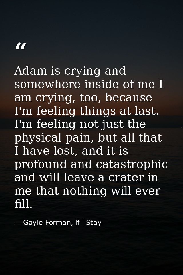 Adam is crying and somewhere inside of me I am crying, too, because I'm feeling things at last. I'm feeling not just the — Gayle Forman, If I Stay