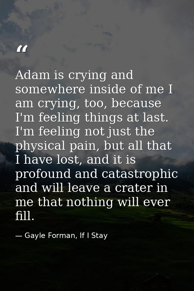 Adam is crying and somewhere inside of me I am crying, too, because I'm feeling things at last. I'm feeling not just the — Gayle Forman, If I Stay