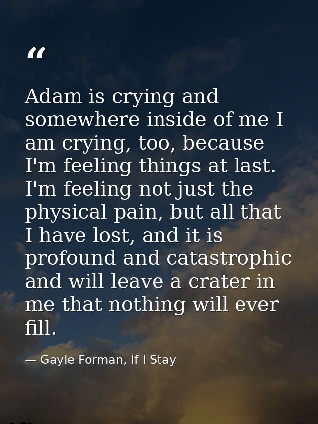 Adam is crying and somewhere inside of me I am crying, too, because I'm feeling things at last. I'm feeling not just the — Gayle Forman, If I Stay