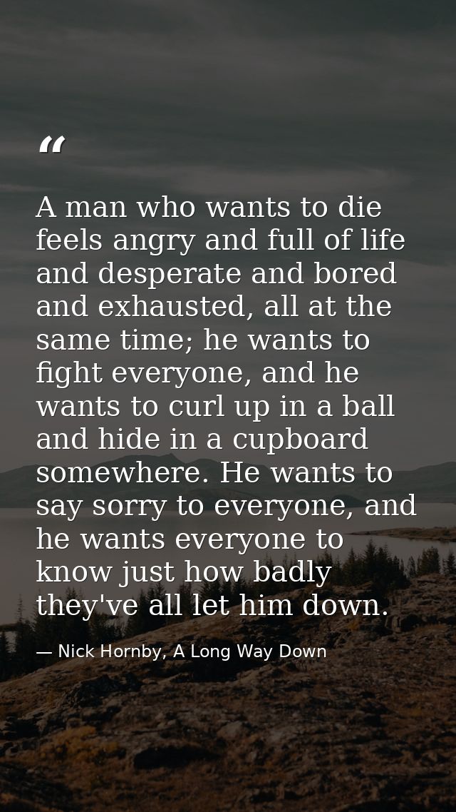 A man who wants to die feels angry and full of life and desperate and bored and exhausted, all at the same time; he want — Nick Hornby, A Long Way Down