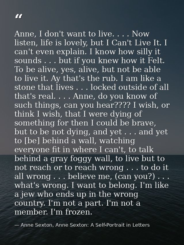 Anne, I don't want to live. . . . Now listen, life is lovely, but I Can't Live It. I can't even explain. I know how sill — Anne Sexton, Anne Sexton: A Self-Portrait in Letters