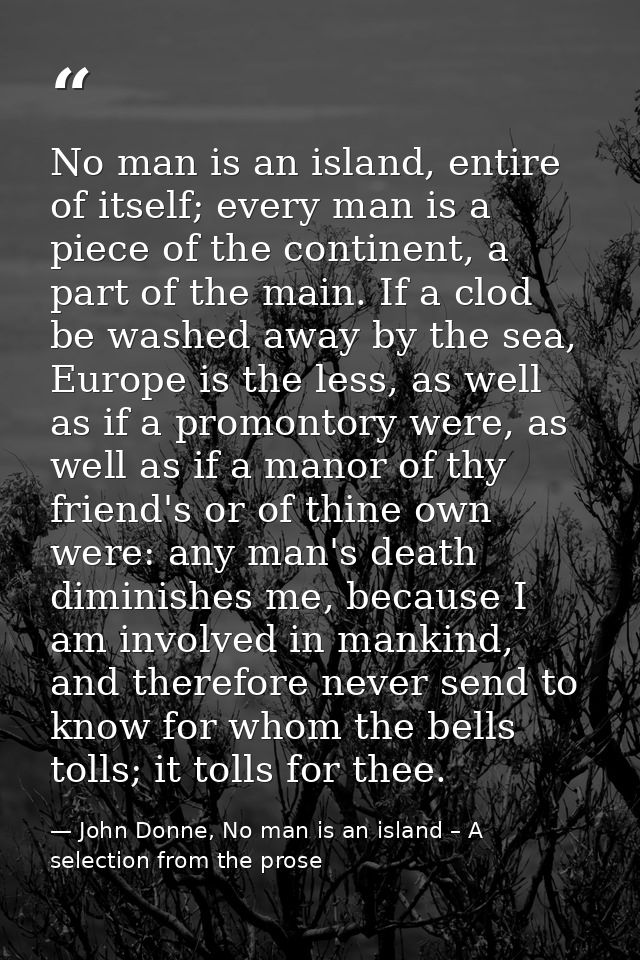 No man is an island, entire of itself; every man is a piece of the continent, a part of the main. If a clod be washed aw — John Donne, No man is an island – A selection from the prose