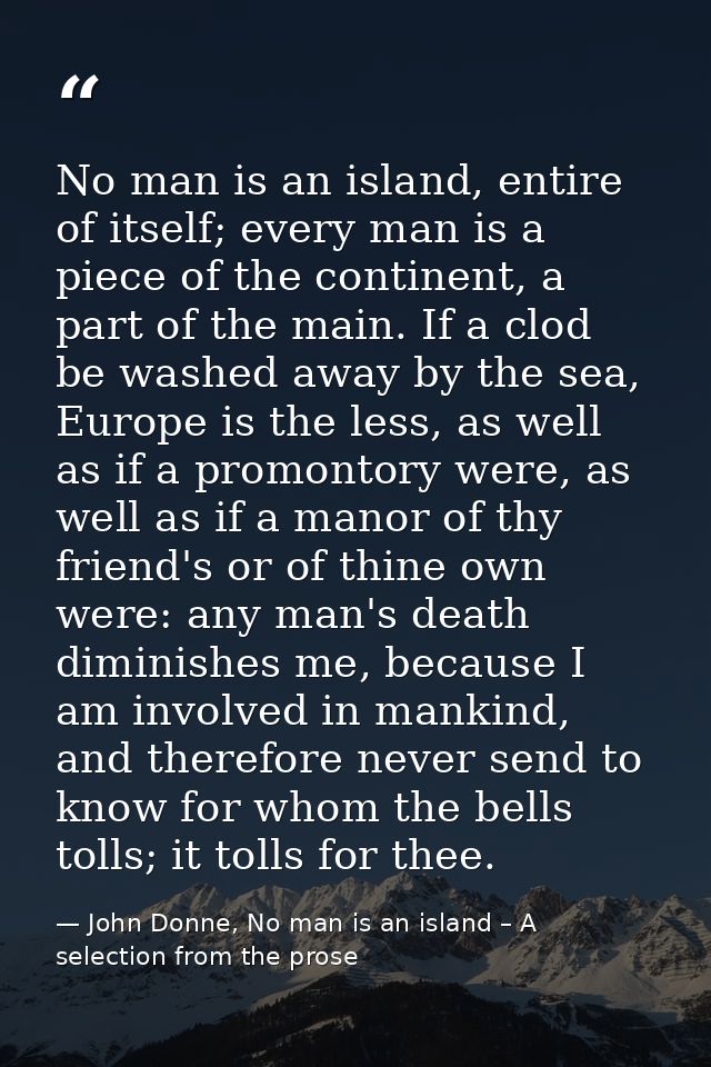 No man is an island, entire of itself; every man is a piece of the continent, a part of the main. If a clod be washed aw — John Donne, No man is an island – A selection from the prose