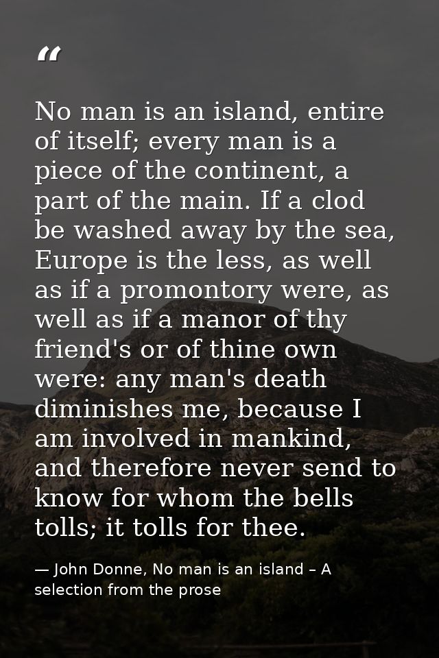 No man is an island, entire of itself; every man is a piece of the continent, a part of the main. If a clod be washed aw — John Donne, No man is an island – A selection from the prose