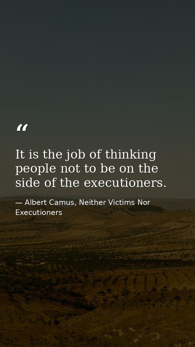 It is the job of thinking people not to be on the side of the executioners. — Albert Camus, Neither Victims Nor Executioners
