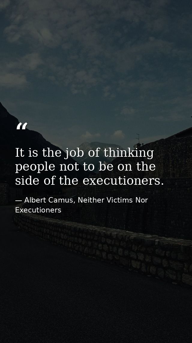 It is the job of thinking people not to be on the side of the executioners. — Albert Camus, Neither Victims Nor Executioners