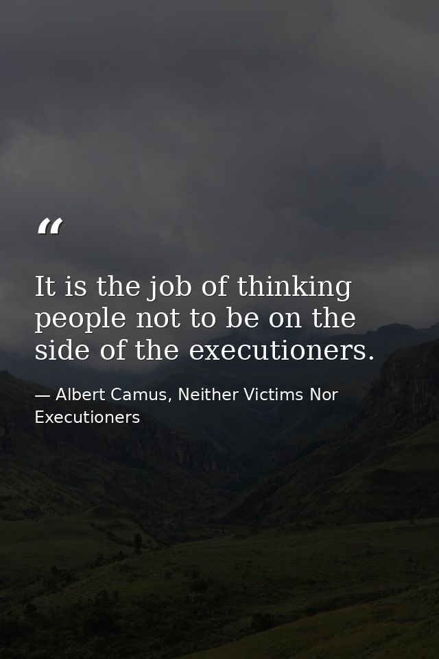 It is the job of thinking people not to be on the side of the executioners. — Albert Camus, Neither Victims Nor Executioners