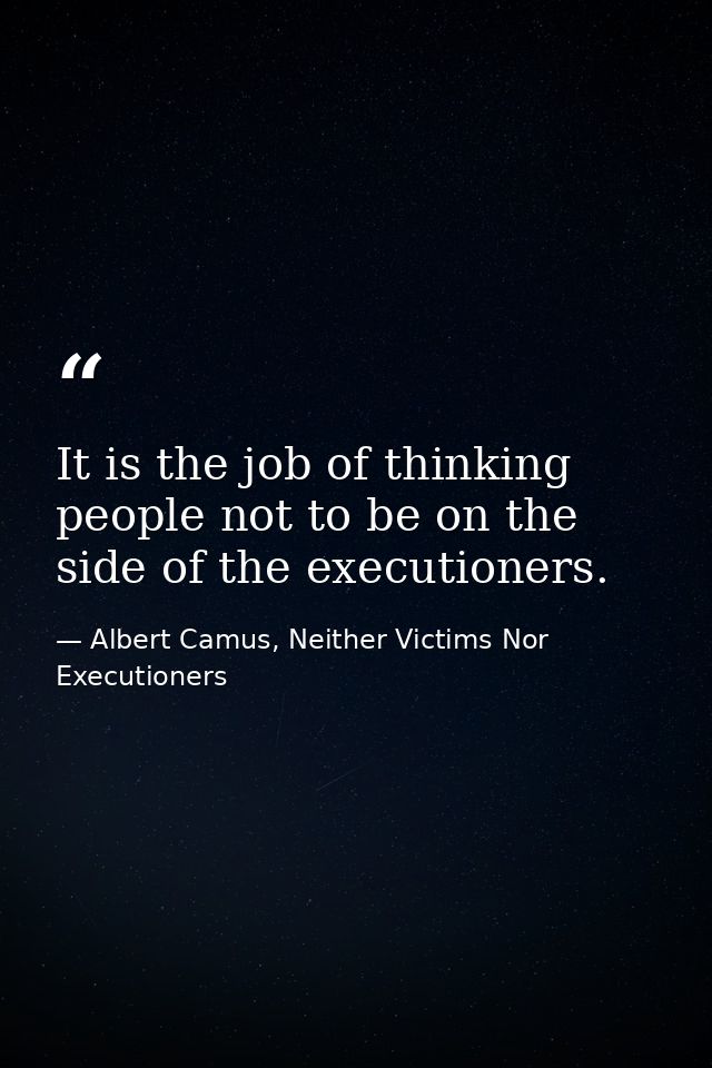 It is the job of thinking people not to be on the side of the executioners. — Albert Camus, Neither Victims Nor Executioners