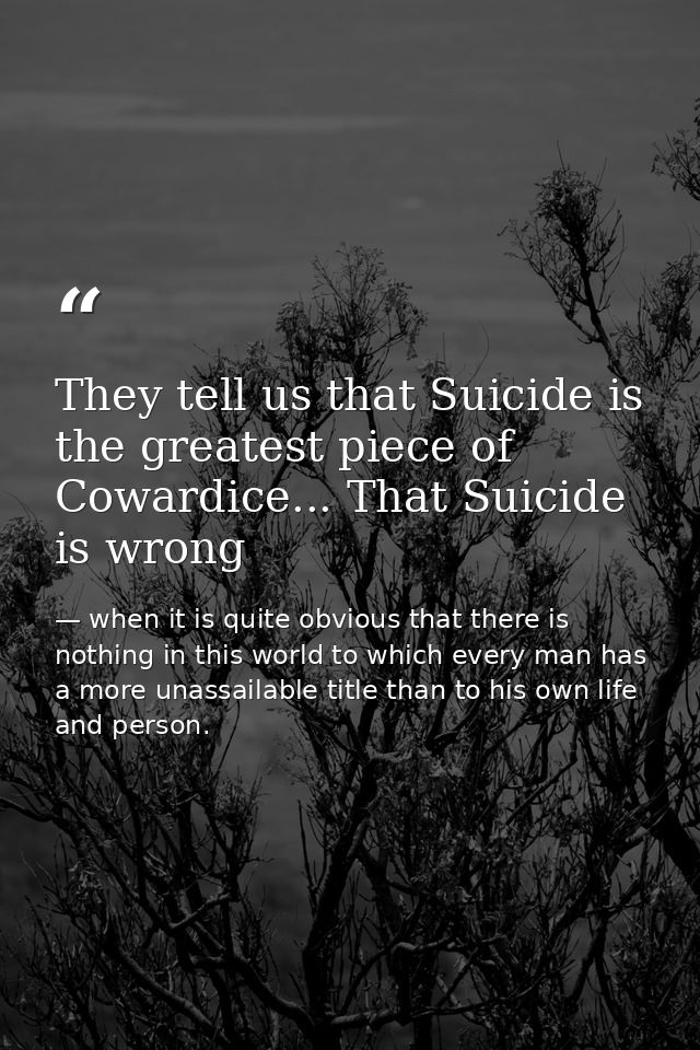 They tell us that Suicide is the greatest piece of Cowardice... That Suicide is wrong — when it is quite obvious that there is nothing in this world to which every man has a more unassailable title than to his own life and person.