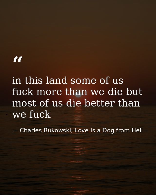 in this land some of us fuck more than we die but most of us die better than we fuck — Charles Bukowski, Love Is a Dog from Hell