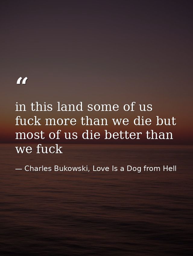in this land some of us fuck more than we die but most of us die better than we fuck — Charles Bukowski, Love Is a Dog from Hell