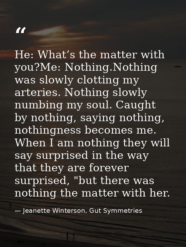 He: What’s the matter with you?Me: Nothing.Nothing was slowly clotting my arteries. Nothing slowly numbing my soul. Caug — Jeanette Winterson, Gut Symmetries