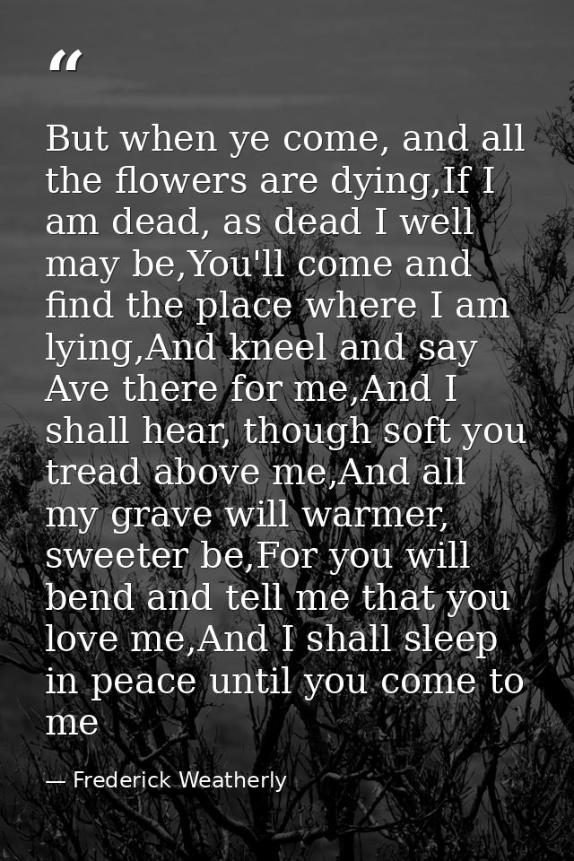 But when ye come, and all the flowers are dying,If I am dead, as dead I well may be,You'll come and find the place where — Frederick Weatherly
