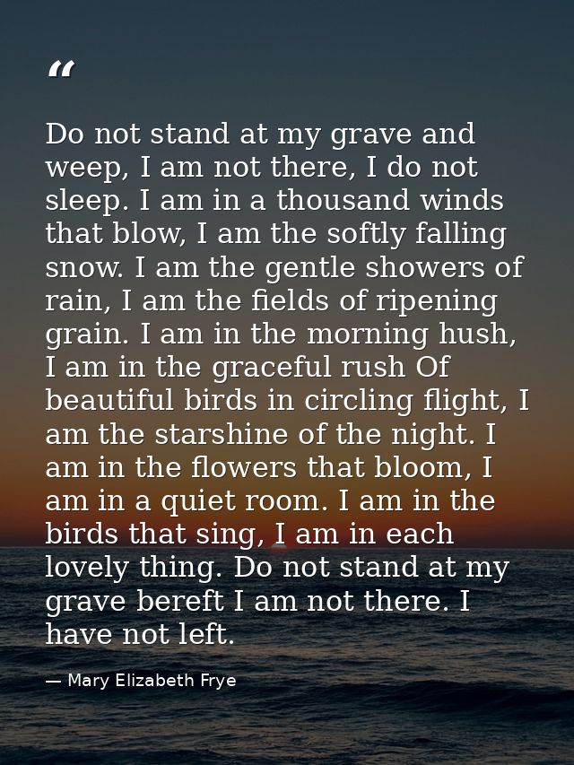 Do not stand at my grave and weep, I am not there, I do not sleep. I am in a thousand winds that blow, I am the softly f — Mary Elizabeth Frye