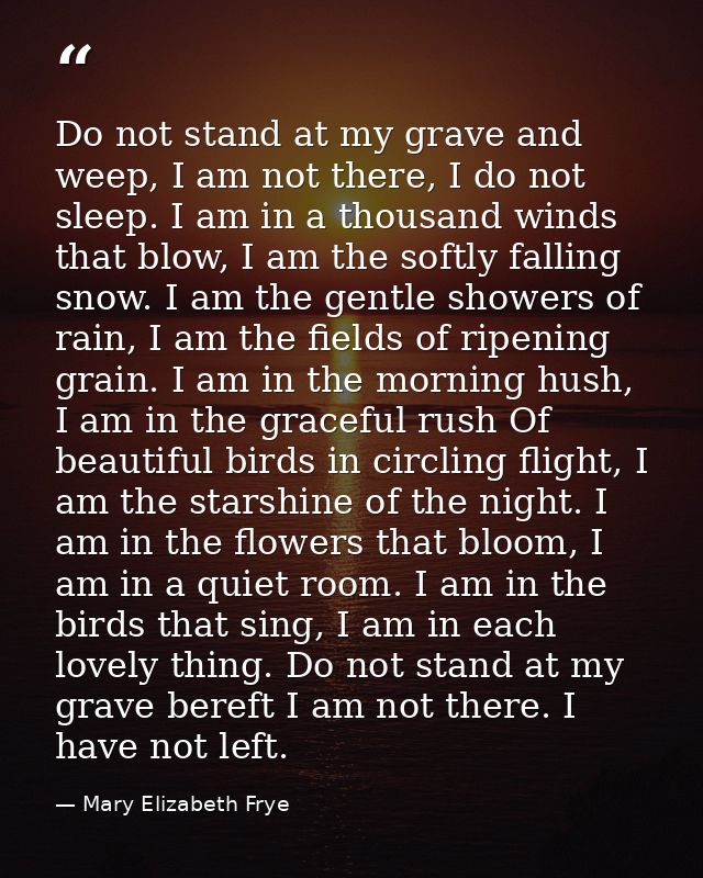 Do not stand at my grave and weep, I am not there, I do not sleep. I am in a thousand winds that blow, I am the softly f — Mary Elizabeth Frye