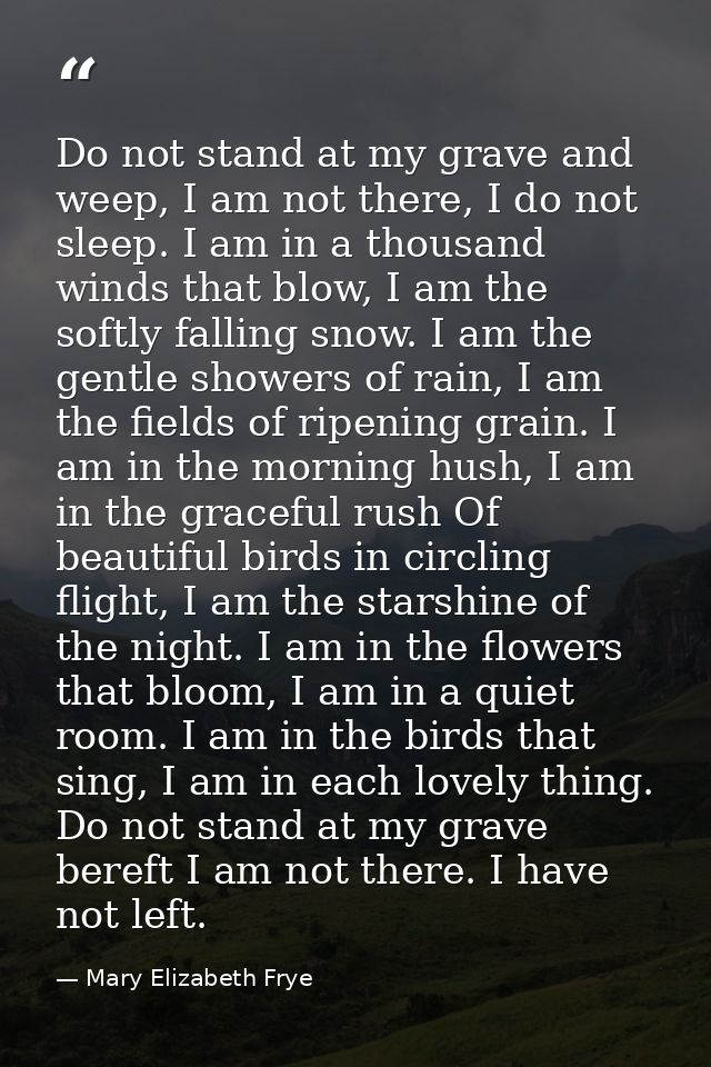 Do not stand at my grave and weep, I am not there, I do not sleep. I am in a thousand winds that blow, I am the softly f — Mary Elizabeth Frye