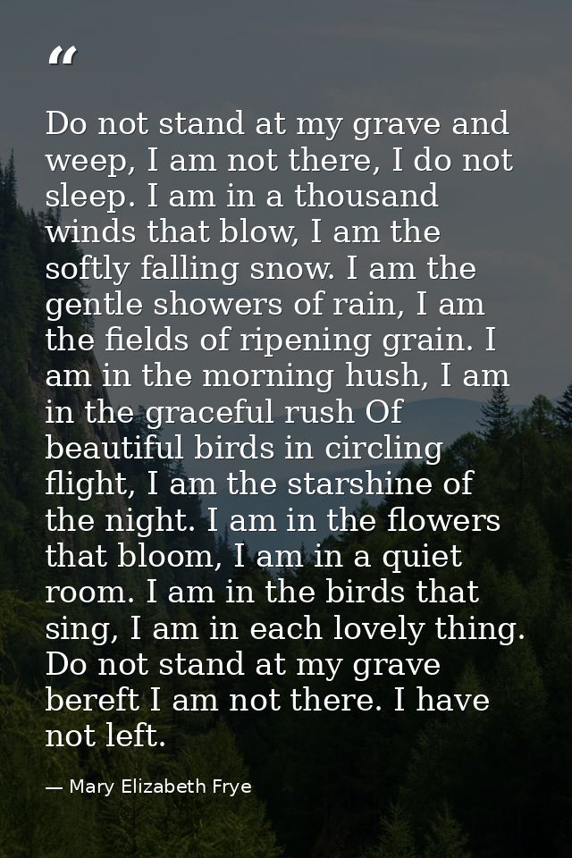 Do not stand at my grave and weep, I am not there, I do not sleep. I am in a thousand winds that blow, I am the softly f — Mary Elizabeth Frye