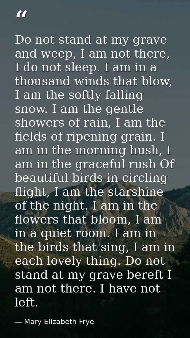 Do not stand at my grave and weep, I am not there, I do not sleep. I am in a thousand winds that blow, I am the softly f — Mary Elizabeth Frye