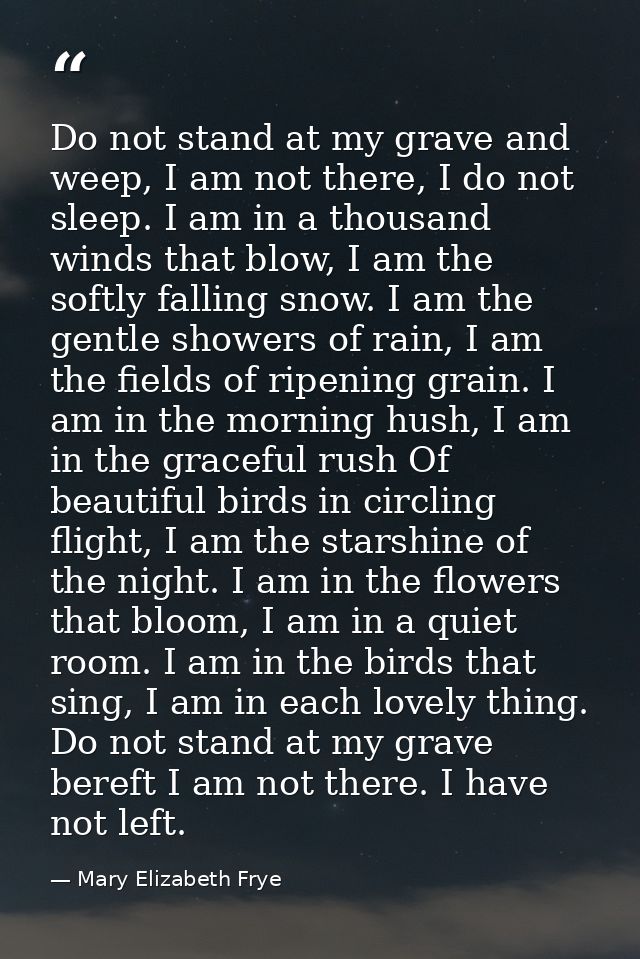 Do not stand at my grave and weep, I am not there, I do not sleep. I am in a thousand winds that blow, I am the softly f — Mary Elizabeth Frye