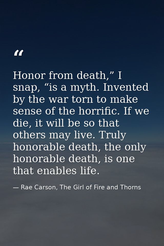 Honor from death,” I snap, “is a myth. Invented by the war torn to make sense of the horrific. If we die, it will be so  — Rae Carson, The Girl of Fire and Thorns