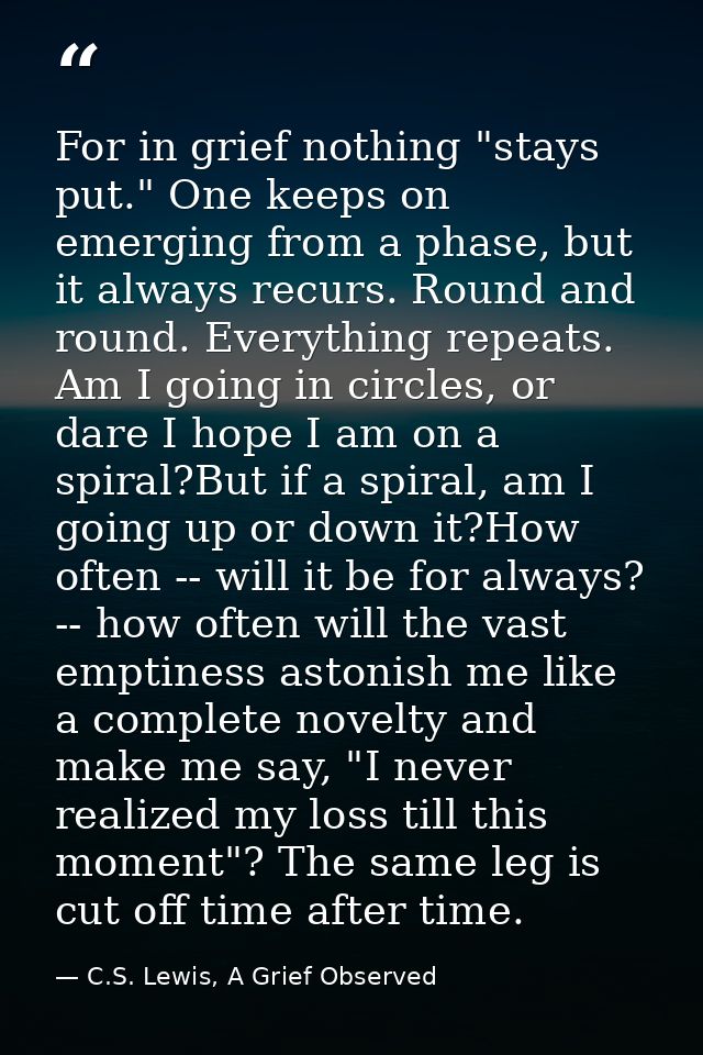 For in grief nothing "stays put." One keeps on emerging from a phase, but it always recurs. Round and round. Everything  — C.S. Lewis, A Grief Observed