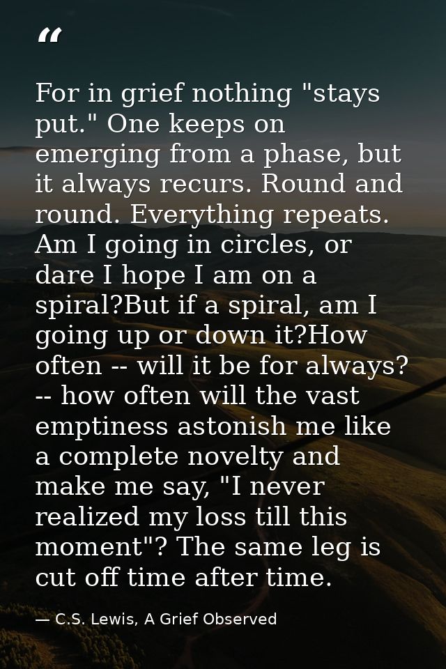 For in grief nothing "stays put." One keeps on emerging from a phase, but it always recurs. Round and round. Everything  — C.S. Lewis, A Grief Observed
