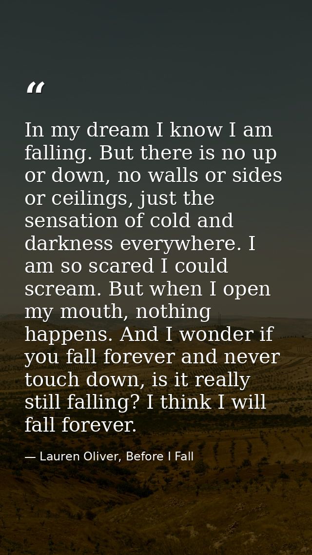 In my dream I know I am falling. But there is no up or down, no walls or sides or ceilings, just the sensation of cold a — Lauren Oliver, Before I Fall