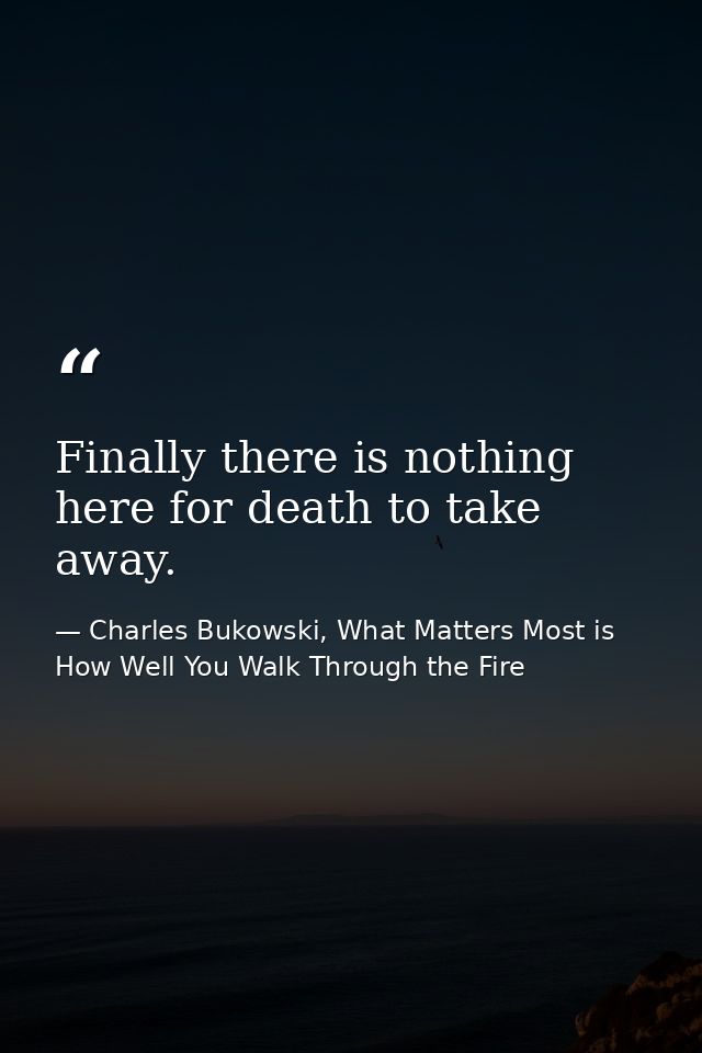 Finally there is nothing here for death to take away. — Charles Bukowski, What Matters Most is How Well You Walk Through the Fire