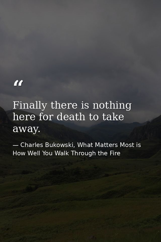Finally there is nothing here for death to take away. — Charles Bukowski, What Matters Most is How Well You Walk Through the Fire