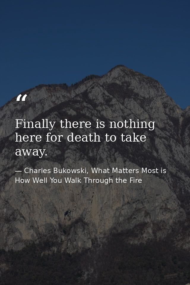 Finally there is nothing here for death to take away. — Charles Bukowski, What Matters Most is How Well You Walk Through the Fire