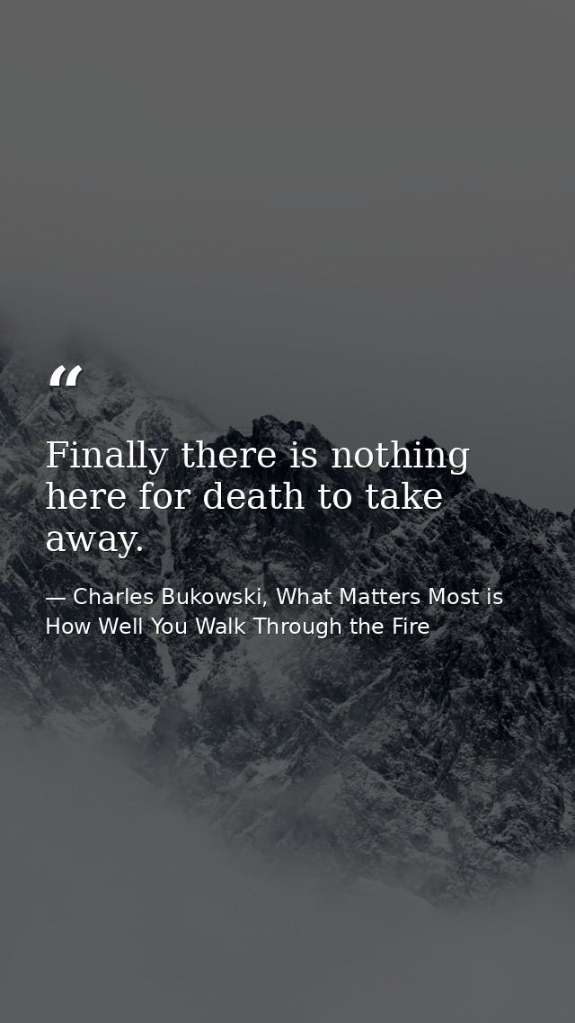Finally there is nothing here for death to take away. — Charles Bukowski, What Matters Most is How Well You Walk Through the Fire