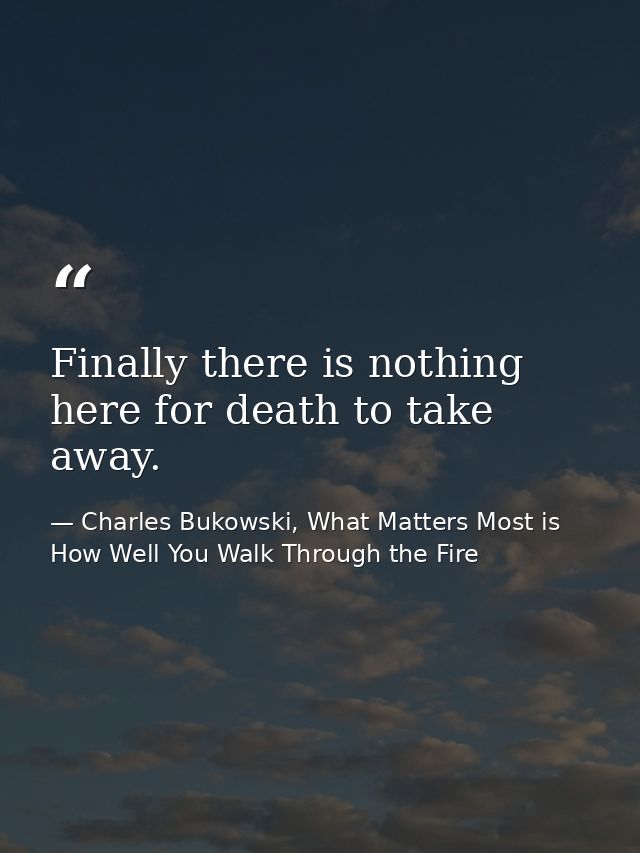 Finally there is nothing here for death to take away. — Charles Bukowski, What Matters Most is How Well You Walk Through the Fire
