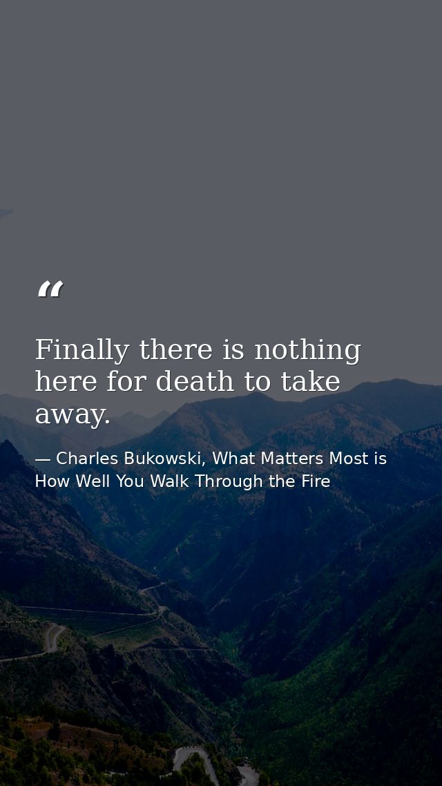 Finally there is nothing here for death to take away. — Charles Bukowski, What Matters Most is How Well You Walk Through the Fire