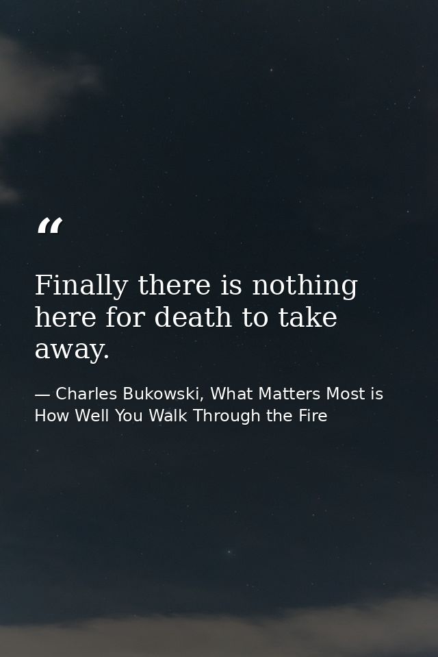 Finally there is nothing here for death to take away. — Charles Bukowski, What Matters Most is How Well You Walk Through the Fire