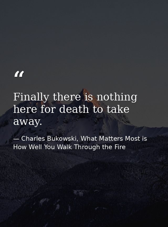 Finally there is nothing here for death to take away. — Charles Bukowski, What Matters Most is How Well You Walk Through the Fire