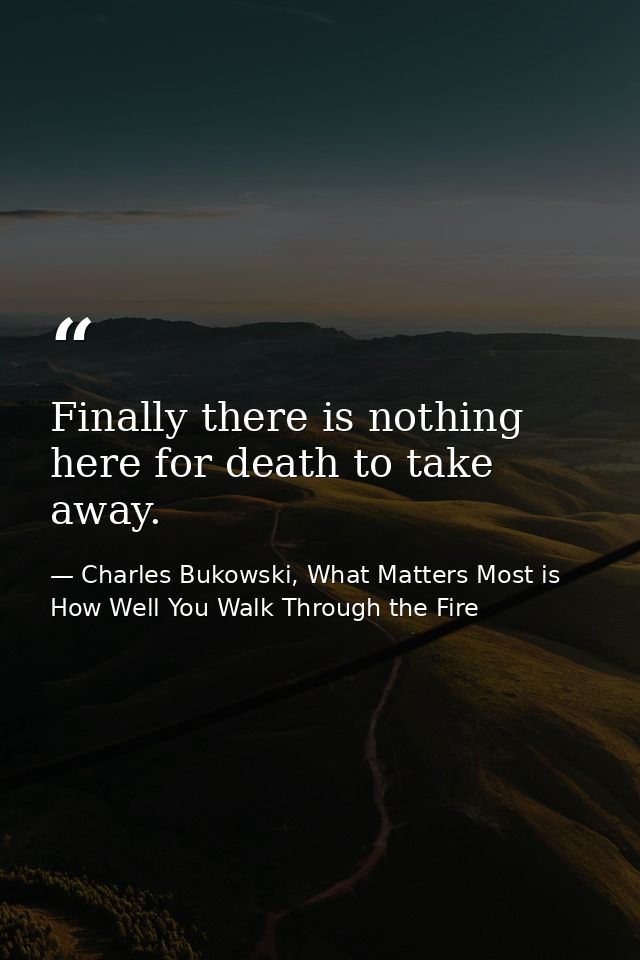 Finally there is nothing here for death to take away. — Charles Bukowski, What Matters Most is How Well You Walk Through the Fire