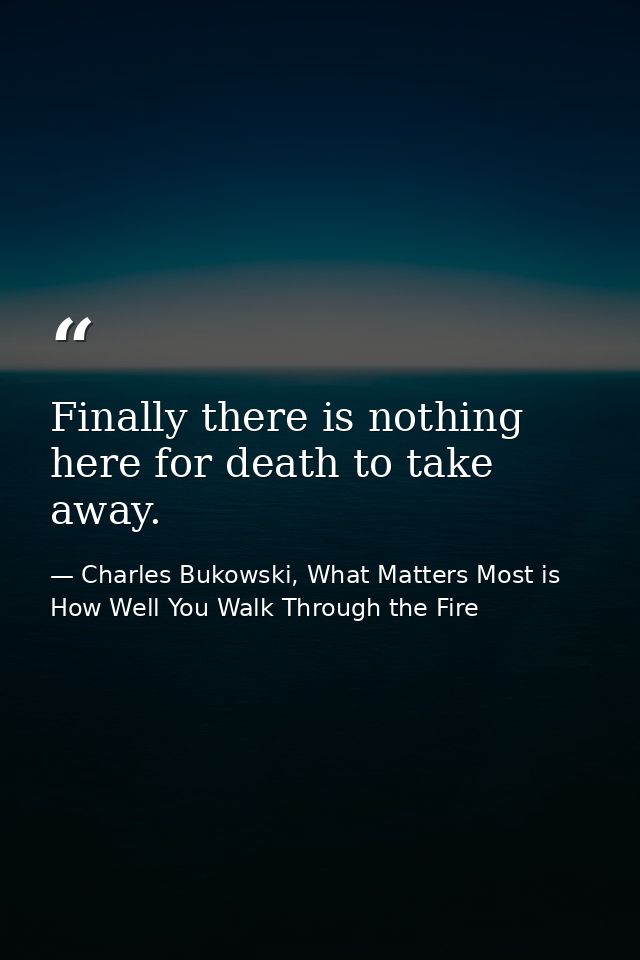 Finally there is nothing here for death to take away. — Charles Bukowski, What Matters Most is How Well You Walk Through the Fire