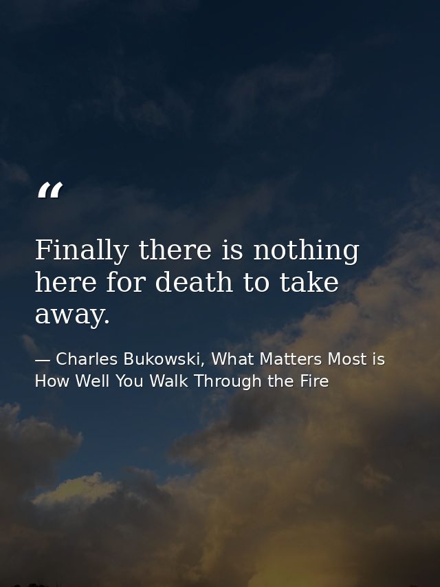 Finally there is nothing here for death to take away. — Charles Bukowski, What Matters Most is How Well You Walk Through the Fire