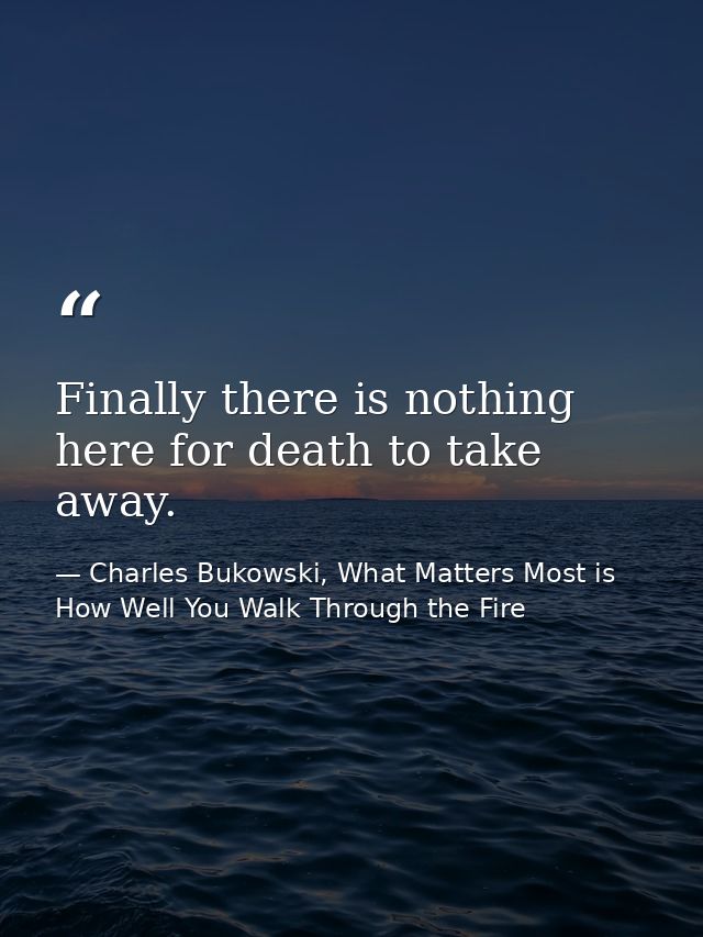 Finally there is nothing here for death to take away. — Charles Bukowski, What Matters Most is How Well You Walk Through the Fire