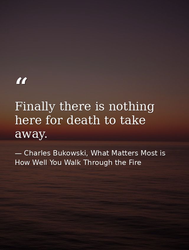 Finally there is nothing here for death to take away. — Charles Bukowski, What Matters Most is How Well You Walk Through the Fire