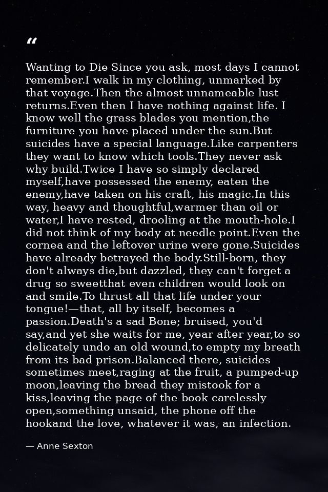 Wanting to Die Since you ask, most days I cannot remember.I walk in my clothing, unmarked by that voyage.Then the almost — Anne Sexton