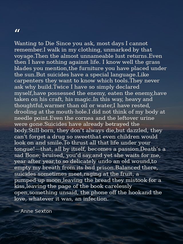 Wanting to Die Since you ask, most days I cannot remember.I walk in my clothing, unmarked by that voyage.Then the almost — Anne Sexton