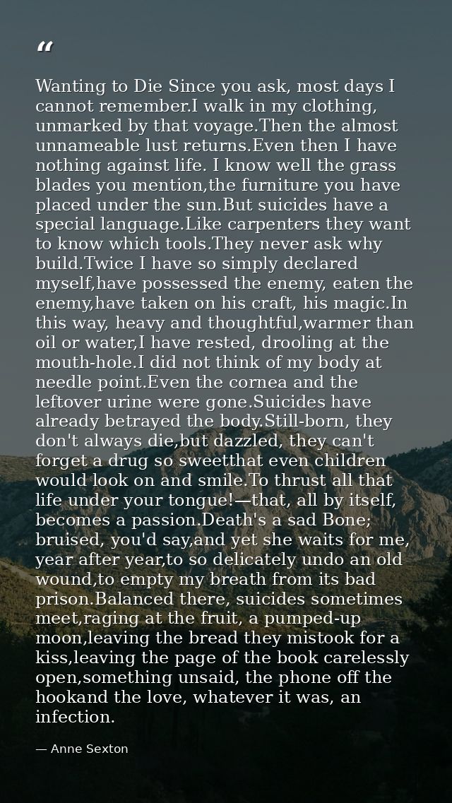 Wanting to Die Since you ask, most days I cannot remember.I walk in my clothing, unmarked by that voyage.Then the almost — Anne Sexton
